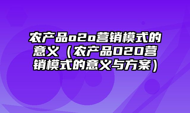 农产品o2o营销模式的意义（农产品O2O营销模式的意义与方案）