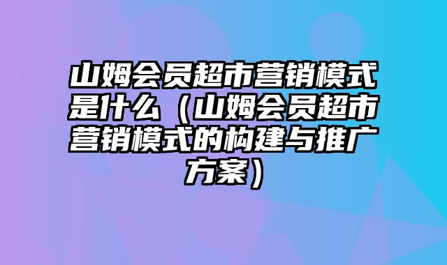 山姆会员超市营销模式是什么（山姆会员超市营销模式的构建与推广方案）