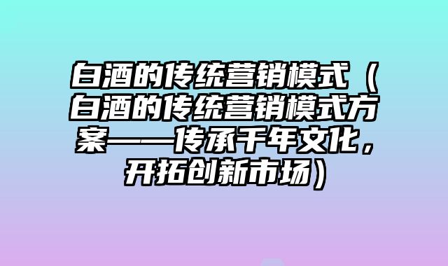 白酒的传统营销模式（白酒的传统营销模式方案——传承千年文化，开拓创新市场）