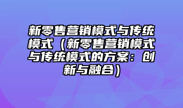 新零售营销模式与传统模式（新零售营销模式与传统模式的方案：创新与融合）