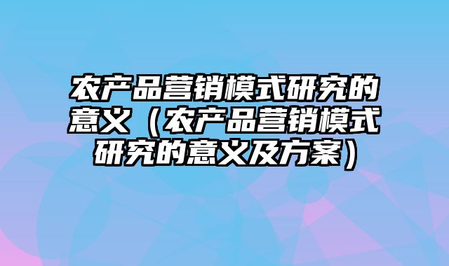 农产品营销模式研究的意义（农产品营销模式研究的意义及方案）