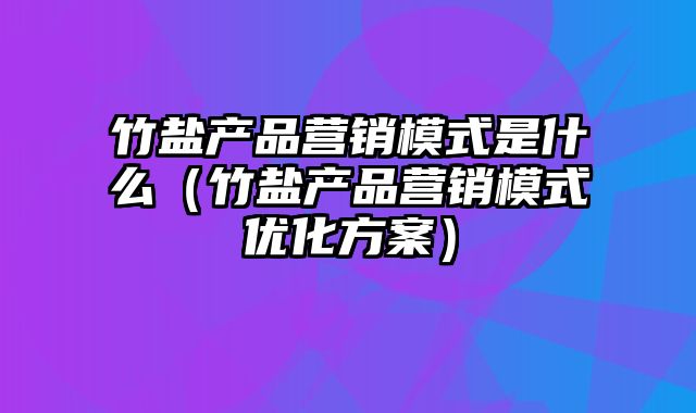 竹盐产品营销模式是什么（竹盐产品营销模式优化方案）