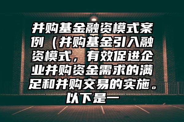 并购基金融资模式案例（并购基金引入融资模式，有效促进企业并购资金需求的满足和并购交易的实施。以下是一