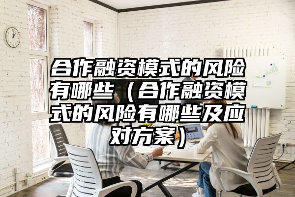 合作融资模式的风险有哪些（合作融资模式的风险有哪些及应对方案）