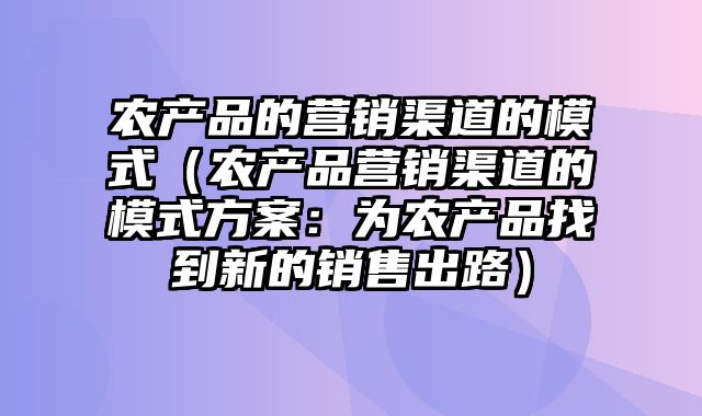 农产品的营销渠道的模式（农产品营销渠道的模式方案：为农产品找到新的销售出路）