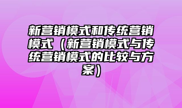 新营销模式和传统营销模式（新营销模式与传统营销模式的比较与方案）