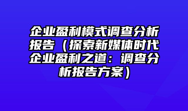 企业盈利模式调查分析报告（探索新媒体时代企业盈利之道：调查分析报告方案）