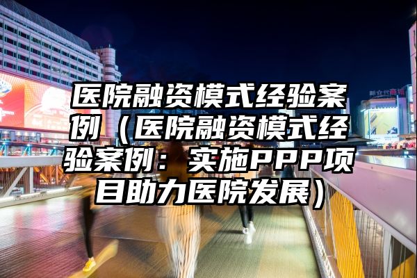 医院融资模式经验案例（医院融资模式经验案例：实施PPP项目助力医院发展）