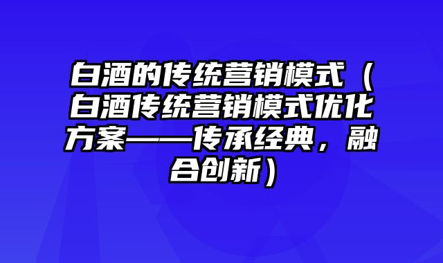 白酒的传统营销模式（白酒传统营销模式优化方案——传承经典，融合创新）