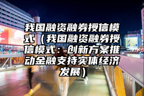 我国融资融券授信模式（我国融资融券授信模式：创新方案推动金融支持实体经济发展）