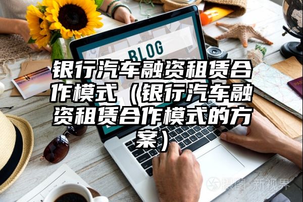 银行汽车融资租赁合作模式（银行汽车融资租赁合作模式的方案）