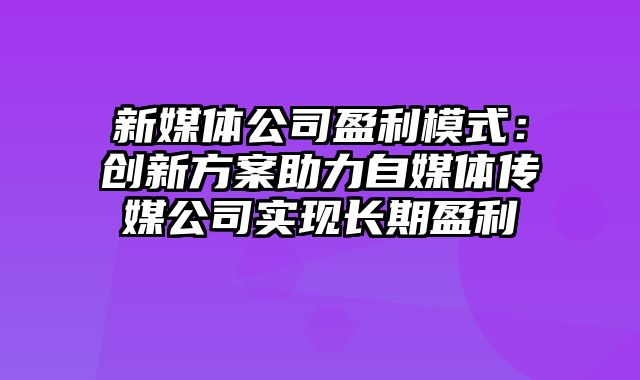 新媒体公司盈利模式：创新方案助力自媒体传媒公司实现长期盈利