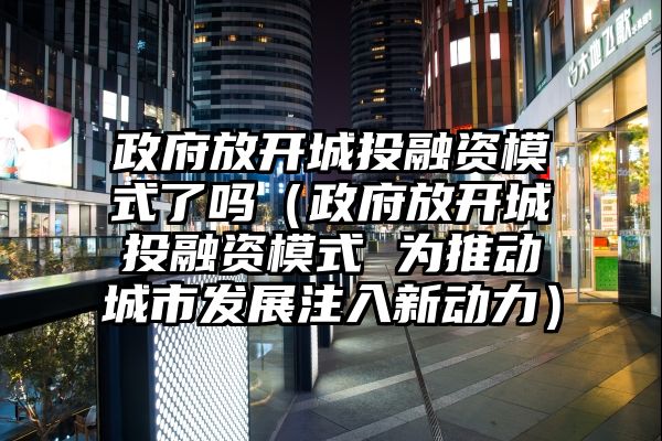 政府放开城投融资模式了吗（政府放开城投融资模式 为推动城市发展注入新动力）