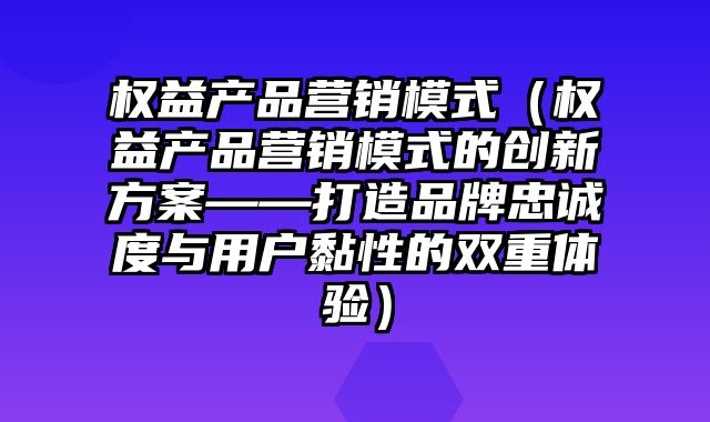 权益产品营销模式（权益产品营销模式的创新方案——打造品牌忠诚度与用户黏性的双重体验）