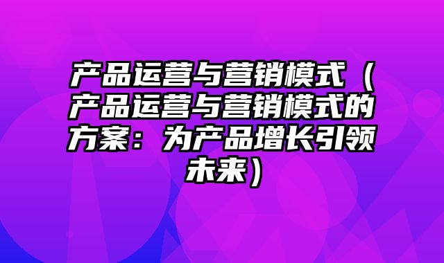 产品运营与营销模式（产品运营与营销模式的方案：为产品增长引领未来）