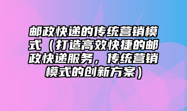 邮政快递的传统营销模式（打造高效快捷的邮政快递服务，传统营销模式的创新方案）