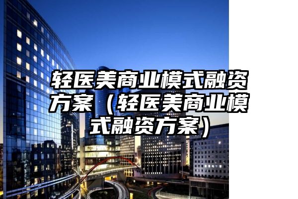 轻医美商业模式融资方案（轻医美商业模式融资方案）