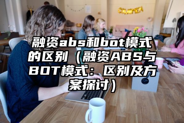 融资abs和bot模式的区别（融资ABS与BOT模式：区别及方案探讨）