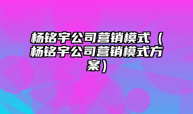 杨铭宇公司营销模式（杨铭宇公司营销模式方案）