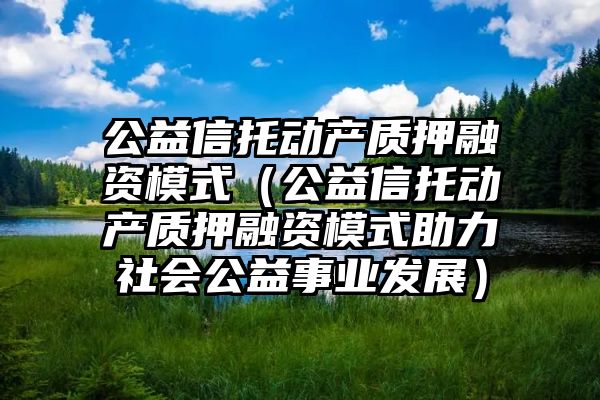 公益信托动产质押融资模式（公益信托动产质押融资模式助力社会公益事业发展）