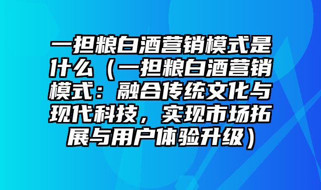 一担粮白酒营销模式是什么（一担粮白酒营销模式：融合传统文化与现代科技，实现市场拓展与用户体验升级）