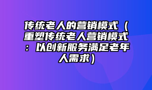 传统老人的营销模式（重塑传统老人营销模式：以创新服务满足老年人需求）