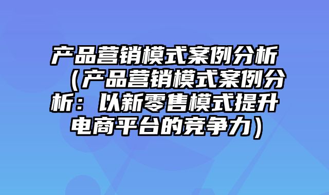 产品营销模式案例分析（产品营销模式案例分析：以新零售模式提升电商平台的竞争力）