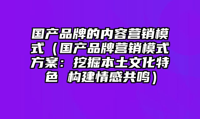 国产品牌的内容营销模式（国产品牌营销模式方案：挖掘本土文化特色 构建情感共鸣）