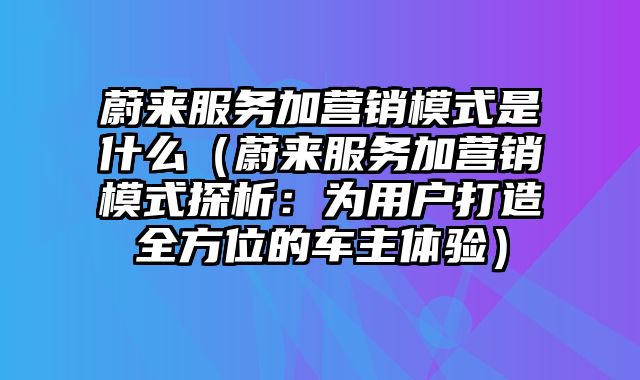 蔚来服务加营销模式是什么（蔚来服务加营销模式探析：为用户打造全方位的车主体验）