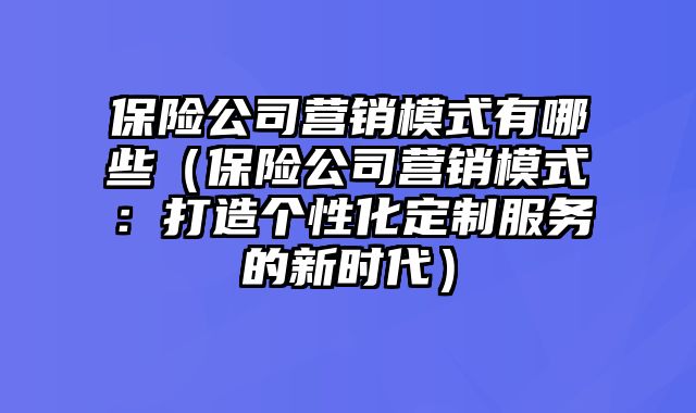 保险公司营销模式有哪些（保险公司营销模式：打造个性化定制服务的新时代）