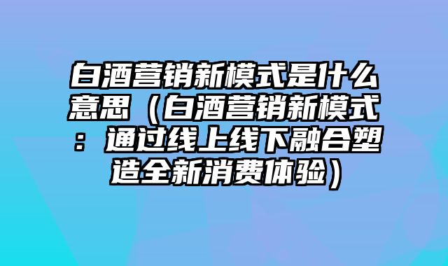 白酒营销新模式是什么意思（白酒营销新模式：通过线上线下融合塑造全新消费体验）