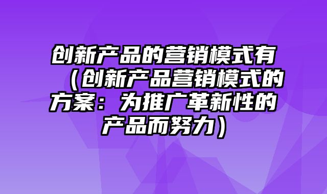 创新产品的营销模式有（创新产品营销模式的方案：为推广革新性的产品而努力）