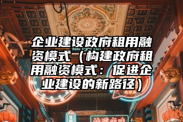 企业建设政府租用融资模式（构建政府租用融资模式：促进企业建设的新路径）