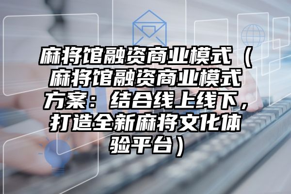 麻将馆融资商业模式（麻将馆融资商业模式方案：结合线上线下，打造全新麻将文化体验平台）