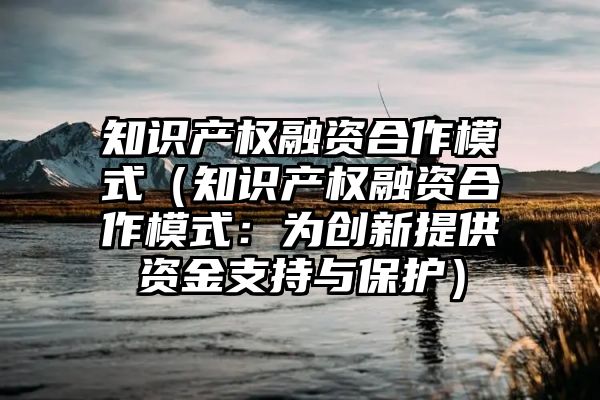 知识产权融资合作模式（知识产权融资合作模式：为创新提供资金支持与保护）