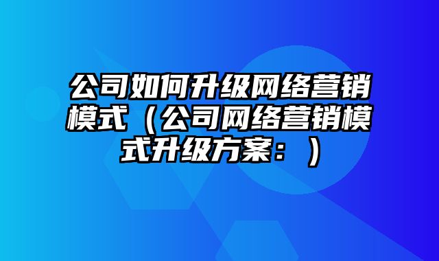 公司如何升级网络营销模式（公司网络营销模式升级方案：）