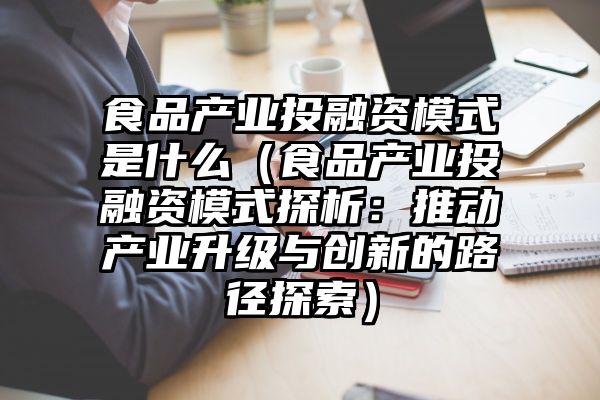 食品产业投融资模式是什么（食品产业投融资模式探析：推动产业升级与创新的路径探索）