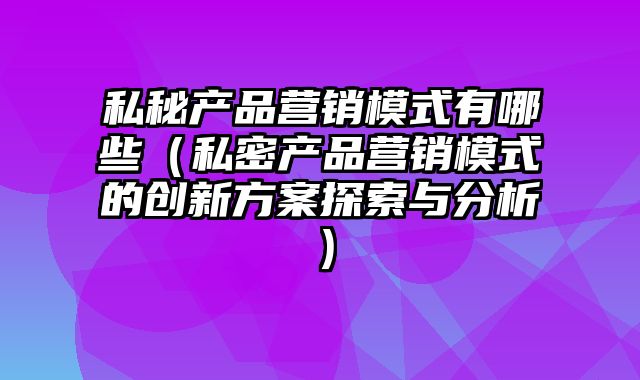 私秘产品营销模式有哪些（私密产品营销模式的创新方案探索与分析）