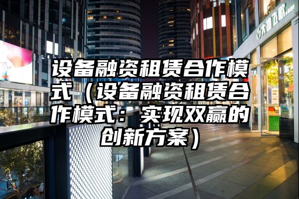 设备融资租赁合作模式（设备融资租赁合作模式：实现双赢的创新方案）