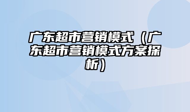 广东超市营销模式（广东超市营销模式方案探析）