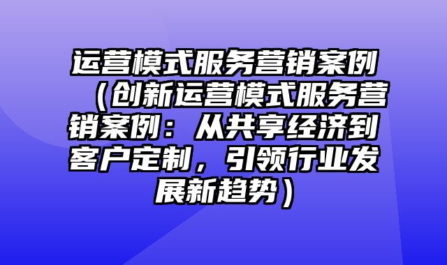 运营模式服务营销案例（创新运营模式服务营销案例：从共享经济到客户定制，引领行业发展新趋势）