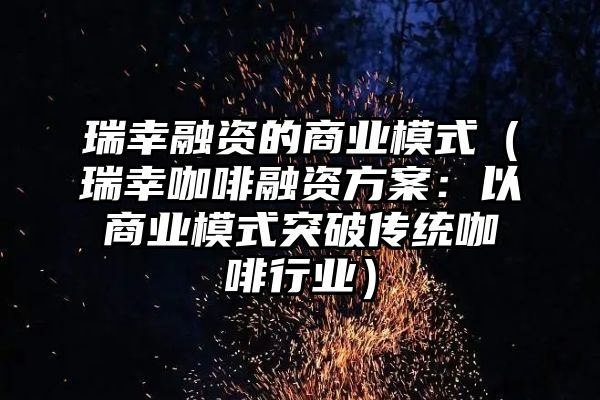 瑞幸融资的商业模式（瑞幸咖啡融资方案：以商业模式突破传统咖啡行业）