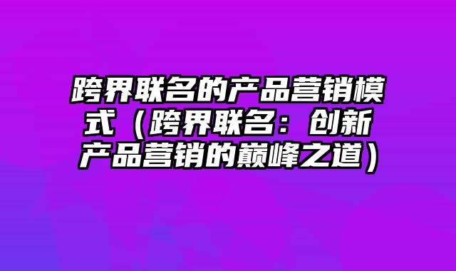 跨界联名的产品营销模式（跨界联名：创新产品营销的巅峰之道）