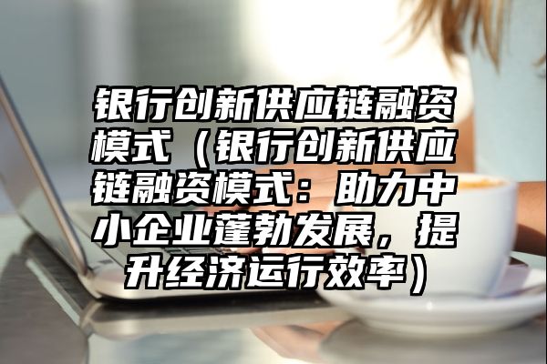 银行创新供应链融资模式（银行创新供应链融资模式：助力中小企业蓬勃发展，提升经济运行效率）