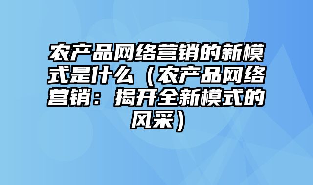 农产品网络营销的新模式是什么（农产品网络营销：揭开全新模式的风采）