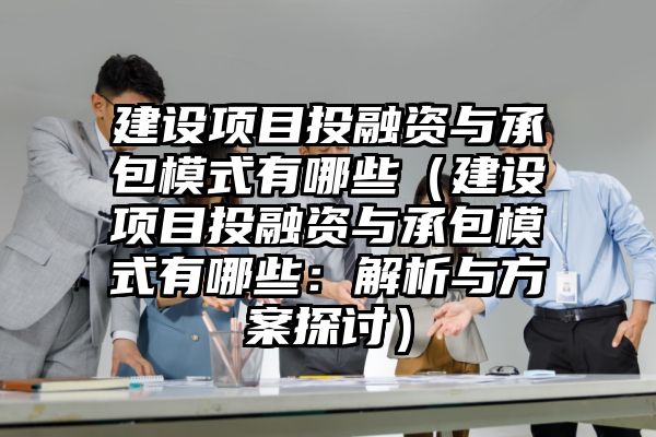 建设项目投融资与承包模式有哪些（建设项目投融资与承包模式有哪些：解析与方案探讨）