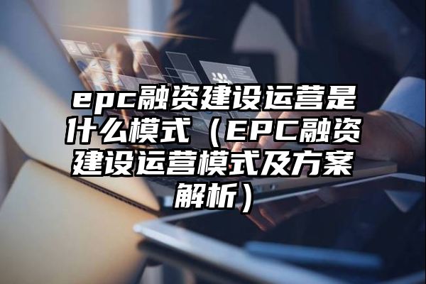 epc融资建设运营是什么模式（EPC融资建设运营模式及方案解析）