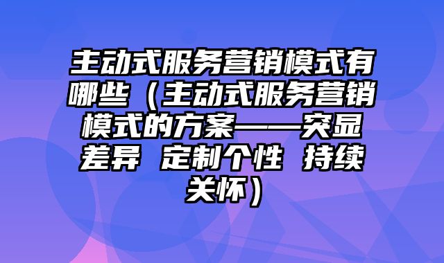 主动式服务营销模式有哪些（主动式服务营销模式的方案——突显差异 定制个性 持续关怀）