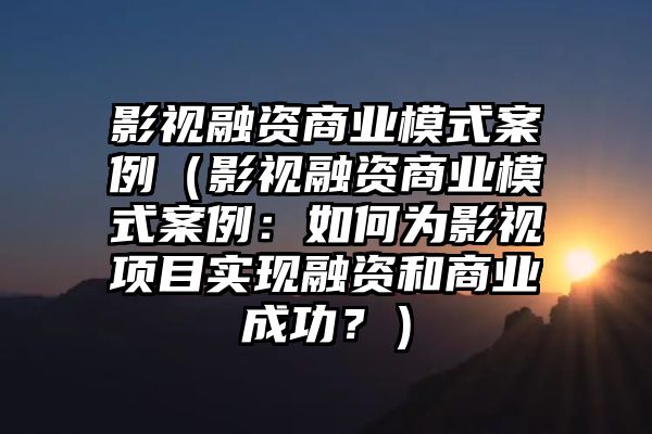 影视融资商业模式案例（影视融资商业模式案例：如何为影视项目实现融资和商业成功？）