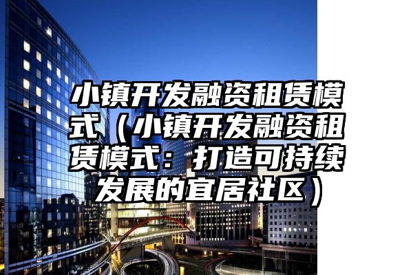 小镇开发融资租赁模式（小镇开发融资租赁模式：打造可持续发展的宜居社区）